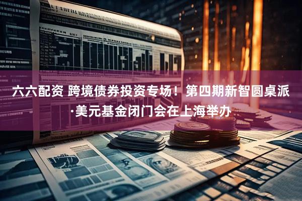 六六配资 跨境债券投资专场！第四期新智圆桌派·美元基金闭门会在上海举办