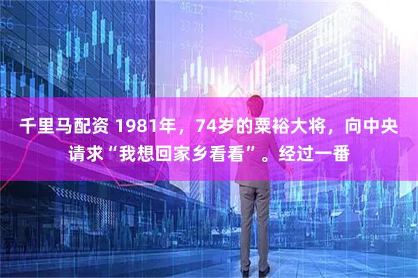 千里马配资 1981年，74岁的粟裕大将，向中央请求“我想回家乡看看”。经过一番