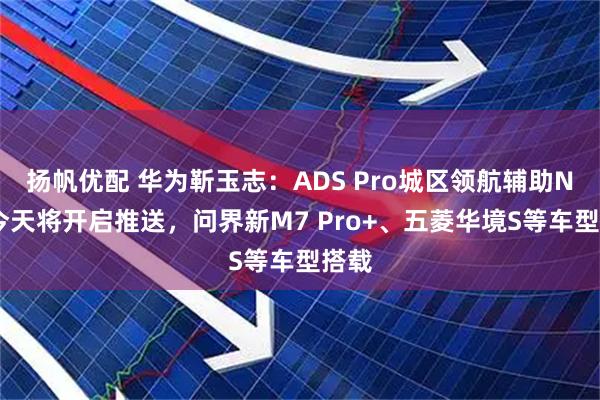 扬帆优配 华为靳玉志：ADS Pro城区领航辅助NCA今天将开启推送，问界新M7 Pro+、五菱华境S等车型搭载