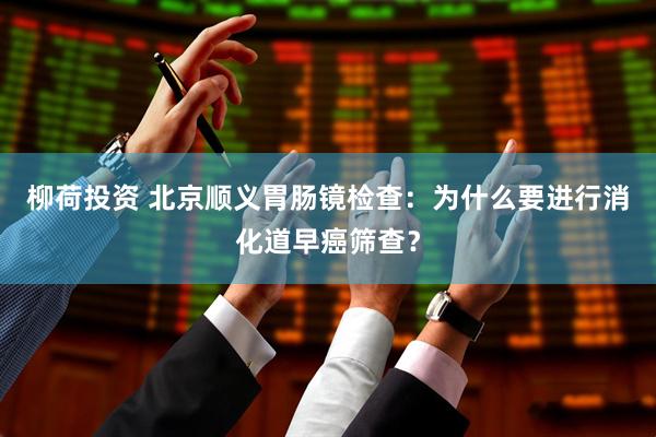 柳荷投资 北京顺义胃肠镜检查：为什么要进行消化道早癌筛查？