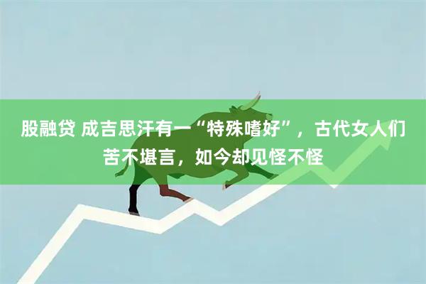 股融贷 成吉思汗有一“特殊嗜好”，古代女人们苦不堪言，如今却见怪不怪