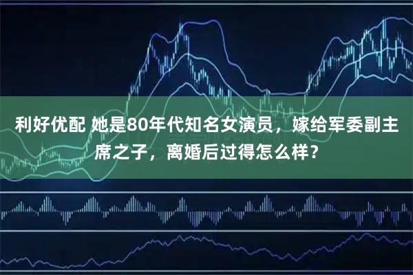 利好优配 她是80年代知名女演员，嫁给军委副主席之子，离婚后过得怎么样？