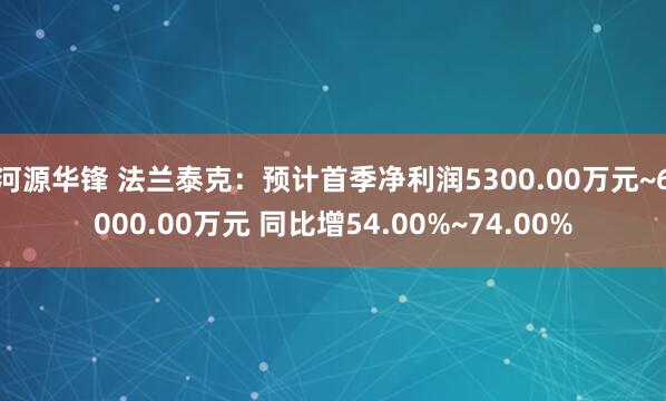 河源华锋 法兰泰克：预计首季净利润5300.00万元~6000.00万元 同比增54.00%~74.00%