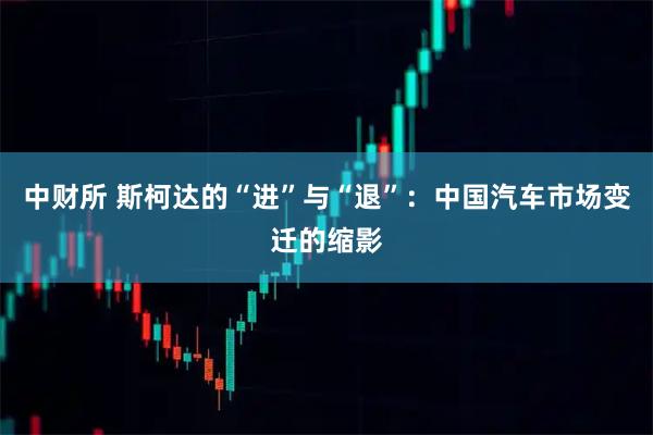 中财所 斯柯达的“进”与“退”：中国汽车市场变迁的缩影