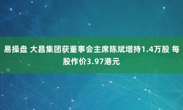 易操盘 大昌集团获董事会主席陈斌增持1.4万股 每股作价3.97港元